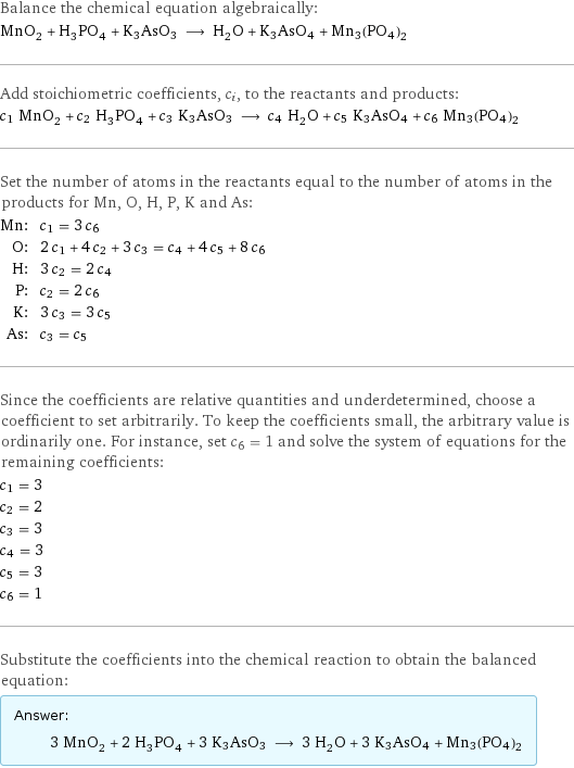 Balance the chemical equation algebraically: MnO_2 + H_3PO_4 + K3AsO3 ⟶ H_2O + K3AsO4 + Mn3(PO4)2 Add stoichiometric coefficients, c_i, to the reactants and products: c_1 MnO_2 + c_2 H_3PO_4 + c_3 K3AsO3 ⟶ c_4 H_2O + c_5 K3AsO4 + c_6 Mn3(PO4)2 Set the number of atoms in the reactants equal to the number of atoms in the products for Mn, O, H, P, K and As: Mn: | c_1 = 3 c_6 O: | 2 c_1 + 4 c_2 + 3 c_3 = c_4 + 4 c_5 + 8 c_6 H: | 3 c_2 = 2 c_4 P: | c_2 = 2 c_6 K: | 3 c_3 = 3 c_5 As: | c_3 = c_5 Since the coefficients are relative quantities and underdetermined, choose a coefficient to set arbitrarily. To keep the coefficients small, the arbitrary value is ordinarily one. For instance, set c_6 = 1 and solve the system of equations for the remaining coefficients: c_1 = 3 c_2 = 2 c_3 = 3 c_4 = 3 c_5 = 3 c_6 = 1 Substitute the coefficients into the chemical reaction to obtain the balanced equation: Answer: |   | 3 MnO_2 + 2 H_3PO_4 + 3 K3AsO3 ⟶ 3 H_2O + 3 K3AsO4 + Mn3(PO4)2