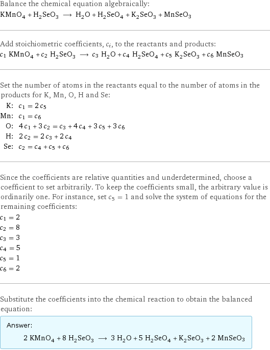 Balance the chemical equation algebraically: KMnO_4 + H_2SeO_3 ⟶ H_2O + H_2SeO_4 + K_2SeO_3 + MnSeO3 Add stoichiometric coefficients, c_i, to the reactants and products: c_1 KMnO_4 + c_2 H_2SeO_3 ⟶ c_3 H_2O + c_4 H_2SeO_4 + c_5 K_2SeO_3 + c_6 MnSeO3 Set the number of atoms in the reactants equal to the number of atoms in the products for K, Mn, O, H and Se: K: | c_1 = 2 c_5 Mn: | c_1 = c_6 O: | 4 c_1 + 3 c_2 = c_3 + 4 c_4 + 3 c_5 + 3 c_6 H: | 2 c_2 = 2 c_3 + 2 c_4 Se: | c_2 = c_4 + c_5 + c_6 Since the coefficients are relative quantities and underdetermined, choose a coefficient to set arbitrarily. To keep the coefficients small, the arbitrary value is ordinarily one. For instance, set c_5 = 1 and solve the system of equations for the remaining coefficients: c_1 = 2 c_2 = 8 c_3 = 3 c_4 = 5 c_5 = 1 c_6 = 2 Substitute the coefficients into the chemical reaction to obtain the balanced equation: Answer: |   | 2 KMnO_4 + 8 H_2SeO_3 ⟶ 3 H_2O + 5 H_2SeO_4 + K_2SeO_3 + 2 MnSeO3