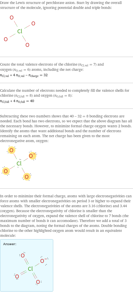 Draw the Lewis structure of perchlorate anion. Start by drawing the overall structure of the molecule, ignoring potential double and triple bonds:  Count the total valence electrons of the chlorine (n_Cl, val = 7) and oxygen (n_O, val = 6) atoms, including the net charge: n_Cl, val + 4 n_O, val - n_charge = 32 Calculate the number of electrons needed to completely fill the valence shells for chlorine (n_Cl, full = 8) and oxygen (n_O, full = 8): n_Cl, full + 4 n_O, full = 40 Subtracting these two numbers shows that 40 - 32 = 8 bonding electrons are needed. Each bond has two electrons, so we expect that the above diagram has all the necessary bonds. However, to minimize formal charge oxygen wants 2 bonds. Identify the atoms that want additional bonds and the number of electrons remaining on each atom. The net charge has been given to the most electronegative atom, oxygen:  In order to minimize their formal charge, atoms with large electronegativities can force atoms with smaller electronegativities on period 3 or higher to expand their valence shells. The electronegativities of the atoms are 3.16 (chlorine) and 3.44 (oxygen). Because the electronegativity of chlorine is smaller than the electronegativity of oxygen, expand the valence shell of chlorine to 7 bonds (the maximum number of bonds it can accomodate). Therefore we add a total of 3 bonds to the diagram, noting the formal charges of the atoms. Double bonding chlorine to the other highlighted oxygen atom would result in an equivalent molecule: Answer: |   | 