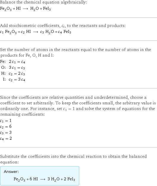 Balance the chemical equation algebraically: Fe_2O_3 + HI ⟶ H_2O + FeI3 Add stoichiometric coefficients, c_i, to the reactants and products: c_1 Fe_2O_3 + c_2 HI ⟶ c_3 H_2O + c_4 FeI3 Set the number of atoms in the reactants equal to the number of atoms in the products for Fe, O, H and I: Fe: | 2 c_1 = c_4 O: | 3 c_1 = c_3 H: | c_2 = 2 c_3 I: | c_2 = 3 c_4 Since the coefficients are relative quantities and underdetermined, choose a coefficient to set arbitrarily. To keep the coefficients small, the arbitrary value is ordinarily one. For instance, set c_1 = 1 and solve the system of equations for the remaining coefficients: c_1 = 1 c_2 = 6 c_3 = 3 c_4 = 2 Substitute the coefficients into the chemical reaction to obtain the balanced equation: Answer: |   | Fe_2O_3 + 6 HI ⟶ 3 H_2O + 2 FeI3