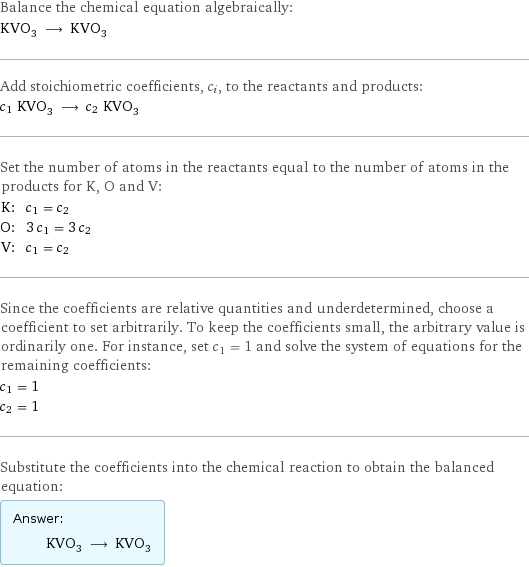 Balance the chemical equation algebraically: KVO_3 ⟶ KVO_3 Add stoichiometric coefficients, c_i, to the reactants and products: c_1 KVO_3 ⟶ c_2 KVO_3 Set the number of atoms in the reactants equal to the number of atoms in the products for K, O and V: K: | c_1 = c_2 O: | 3 c_1 = 3 c_2 V: | c_1 = c_2 Since the coefficients are relative quantities and underdetermined, choose a coefficient to set arbitrarily. To keep the coefficients small, the arbitrary value is ordinarily one. For instance, set c_1 = 1 and solve the system of equations for the remaining coefficients: c_1 = 1 c_2 = 1 Substitute the coefficients into the chemical reaction to obtain the balanced equation: Answer: |   | KVO_3 ⟶ KVO_3