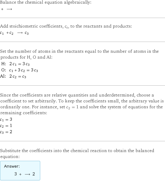 Balance the chemical equation algebraically:  + ⟶  Add stoichiometric coefficients, c_i, to the reactants and products: c_1 + c_2 ⟶ c_3  Set the number of atoms in the reactants equal to the number of atoms in the products for H, O and Al: H: | 2 c_1 = 3 c_3 O: | c_1 + 3 c_2 = 3 c_3 Al: | 2 c_2 = c_3 Since the coefficients are relative quantities and underdetermined, choose a coefficient to set arbitrarily. To keep the coefficients small, the arbitrary value is ordinarily one. For instance, set c_2 = 1 and solve the system of equations for the remaining coefficients: c_1 = 3 c_2 = 1 c_3 = 2 Substitute the coefficients into the chemical reaction to obtain the balanced equation: Answer: |   | 3 + ⟶ 2 