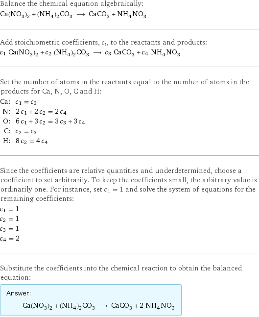 Balance the chemical equation algebraically: Ca(NO_3)_2 + (NH_4)_2CO_3 ⟶ CaCO_3 + NH_4NO_3 Add stoichiometric coefficients, c_i, to the reactants and products: c_1 Ca(NO_3)_2 + c_2 (NH_4)_2CO_3 ⟶ c_3 CaCO_3 + c_4 NH_4NO_3 Set the number of atoms in the reactants equal to the number of atoms in the products for Ca, N, O, C and H: Ca: | c_1 = c_3 N: | 2 c_1 + 2 c_2 = 2 c_4 O: | 6 c_1 + 3 c_2 = 3 c_3 + 3 c_4 C: | c_2 = c_3 H: | 8 c_2 = 4 c_4 Since the coefficients are relative quantities and underdetermined, choose a coefficient to set arbitrarily. To keep the coefficients small, the arbitrary value is ordinarily one. For instance, set c_1 = 1 and solve the system of equations for the remaining coefficients: c_1 = 1 c_2 = 1 c_3 = 1 c_4 = 2 Substitute the coefficients into the chemical reaction to obtain the balanced equation: Answer: |   | Ca(NO_3)_2 + (NH_4)_2CO_3 ⟶ CaCO_3 + 2 NH_4NO_3