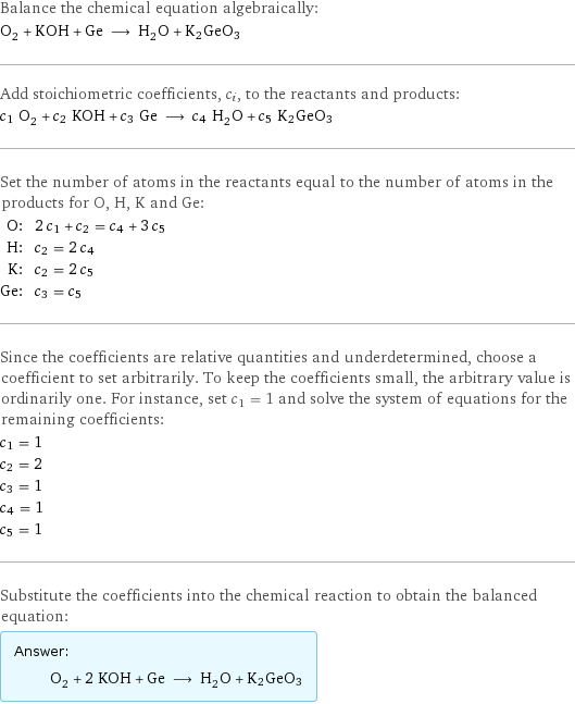 Balance the chemical equation algebraically: O_2 + KOH + Ge ⟶ H_2O + K2GeO3 Add stoichiometric coefficients, c_i, to the reactants and products: c_1 O_2 + c_2 KOH + c_3 Ge ⟶ c_4 H_2O + c_5 K2GeO3 Set the number of atoms in the reactants equal to the number of atoms in the products for O, H, K and Ge: O: | 2 c_1 + c_2 = c_4 + 3 c_5 H: | c_2 = 2 c_4 K: | c_2 = 2 c_5 Ge: | c_3 = c_5 Since the coefficients are relative quantities and underdetermined, choose a coefficient to set arbitrarily. To keep the coefficients small, the arbitrary value is ordinarily one. For instance, set c_1 = 1 and solve the system of equations for the remaining coefficients: c_1 = 1 c_2 = 2 c_3 = 1 c_4 = 1 c_5 = 1 Substitute the coefficients into the chemical reaction to obtain the balanced equation: Answer: |   | O_2 + 2 KOH + Ge ⟶ H_2O + K2GeO3