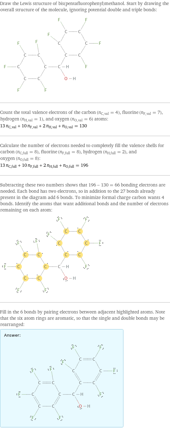 Draw the Lewis structure of bis(pentafluorophenyl)methanol. Start by drawing the overall structure of the molecule, ignoring potential double and triple bonds:  Count the total valence electrons of the carbon (n_C, val = 4), fluorine (n_F, val = 7), hydrogen (n_H, val = 1), and oxygen (n_O, val = 6) atoms: 13 n_C, val + 10 n_F, val + 2 n_H, val + n_O, val = 130 Calculate the number of electrons needed to completely fill the valence shells for carbon (n_C, full = 8), fluorine (n_F, full = 8), hydrogen (n_H, full = 2), and oxygen (n_O, full = 8): 13 n_C, full + 10 n_F, full + 2 n_H, full + n_O, full = 196 Subtracting these two numbers shows that 196 - 130 = 66 bonding electrons are needed. Each bond has two electrons, so in addition to the 27 bonds already present in the diagram add 6 bonds. To minimize formal charge carbon wants 4 bonds. Identify the atoms that want additional bonds and the number of electrons remaining on each atom:  Fill in the 6 bonds by pairing electrons between adjacent highlighted atoms. Note that the six atom rings are aromatic, so that the single and double bonds may be rearranged: Answer: |   | 