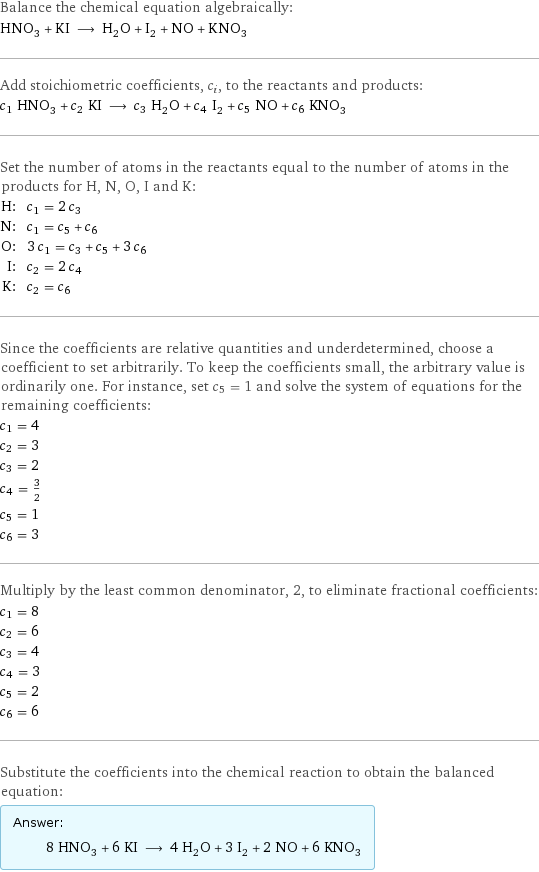 Balance the chemical equation algebraically: HNO_3 + KI ⟶ H_2O + I_2 + NO + KNO_3 Add stoichiometric coefficients, c_i, to the reactants and products: c_1 HNO_3 + c_2 KI ⟶ c_3 H_2O + c_4 I_2 + c_5 NO + c_6 KNO_3 Set the number of atoms in the reactants equal to the number of atoms in the products for H, N, O, I and K: H: | c_1 = 2 c_3 N: | c_1 = c_5 + c_6 O: | 3 c_1 = c_3 + c_5 + 3 c_6 I: | c_2 = 2 c_4 K: | c_2 = c_6 Since the coefficients are relative quantities and underdetermined, choose a coefficient to set arbitrarily. To keep the coefficients small, the arbitrary value is ordinarily one. For instance, set c_5 = 1 and solve the system of equations for the remaining coefficients: c_1 = 4 c_2 = 3 c_3 = 2 c_4 = 3/2 c_5 = 1 c_6 = 3 Multiply by the least common denominator, 2, to eliminate fractional coefficients: c_1 = 8 c_2 = 6 c_3 = 4 c_4 = 3 c_5 = 2 c_6 = 6 Substitute the coefficients into the chemical reaction to obtain the balanced equation: Answer: |   | 8 HNO_3 + 6 KI ⟶ 4 H_2O + 3 I_2 + 2 NO + 6 KNO_3