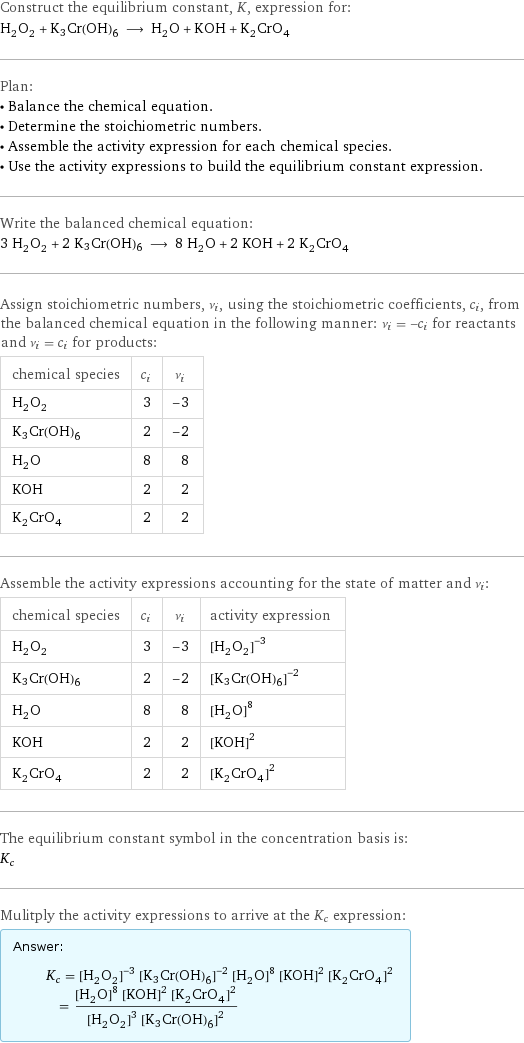 Construct the equilibrium constant, K, expression for: H_2O_2 + K3Cr(OH)6 ⟶ H_2O + KOH + K_2CrO_4 Plan: • Balance the chemical equation. • Determine the stoichiometric numbers. • Assemble the activity expression for each chemical species. • Use the activity expressions to build the equilibrium constant expression. Write the balanced chemical equation: 3 H_2O_2 + 2 K3Cr(OH)6 ⟶ 8 H_2O + 2 KOH + 2 K_2CrO_4 Assign stoichiometric numbers, ν_i, using the stoichiometric coefficients, c_i, from the balanced chemical equation in the following manner: ν_i = -c_i for reactants and ν_i = c_i for products: chemical species | c_i | ν_i H_2O_2 | 3 | -3 K3Cr(OH)6 | 2 | -2 H_2O | 8 | 8 KOH | 2 | 2 K_2CrO_4 | 2 | 2 Assemble the activity expressions accounting for the state of matter and ν_i: chemical species | c_i | ν_i | activity expression H_2O_2 | 3 | -3 | ([H2O2])^(-3) K3Cr(OH)6 | 2 | -2 | ([K3Cr(OH)6])^(-2) H_2O | 8 | 8 | ([H2O])^8 KOH | 2 | 2 | ([KOH])^2 K_2CrO_4 | 2 | 2 | ([K2CrO4])^2 The equilibrium constant symbol in the concentration basis is: K_c Mulitply the activity expressions to arrive at the K_c expression: Answer: |   | K_c = ([H2O2])^(-3) ([K3Cr(OH)6])^(-2) ([H2O])^8 ([KOH])^2 ([K2CrO4])^2 = (([H2O])^8 ([KOH])^2 ([K2CrO4])^2)/(([H2O2])^3 ([K3Cr(OH)6])^2)