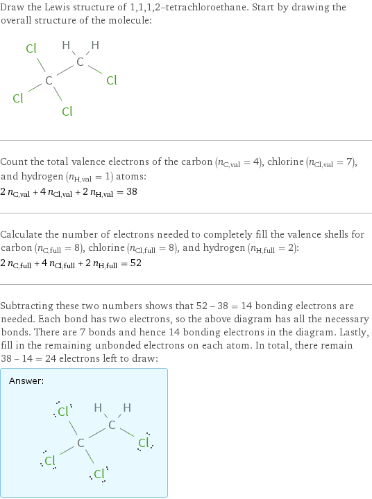 Draw the Lewis structure of 1, 1, 1, 2-tetrachloroethane. Start by drawing the overall structure of the molecule:  Count the total valence electrons of the carbon (n_C, val = 4), chlorine (n_Cl, val = 7), and hydrogen (n_H, val = 1) atoms: 2 n_C, val + 4 n_Cl, val + 2 n_H, val = 38 Calculate the number of electrons needed to completely fill the valence shells for carbon (n_C, full = 8), chlorine (n_Cl, full = 8), and hydrogen (n_H, full = 2): 2 n_C, full + 4 n_Cl, full + 2 n_H, full = 52 Subtracting these two numbers shows that 52 - 38 = 14 bonding electrons are needed. Each bond has two electrons, so the above diagram has all the necessary bonds. There are 7 bonds and hence 14 bonding electrons in the diagram. Lastly, fill in the remaining unbonded electrons on each atom. In total, there remain 38 - 14 = 24 electrons left to draw: Answer: |   | 