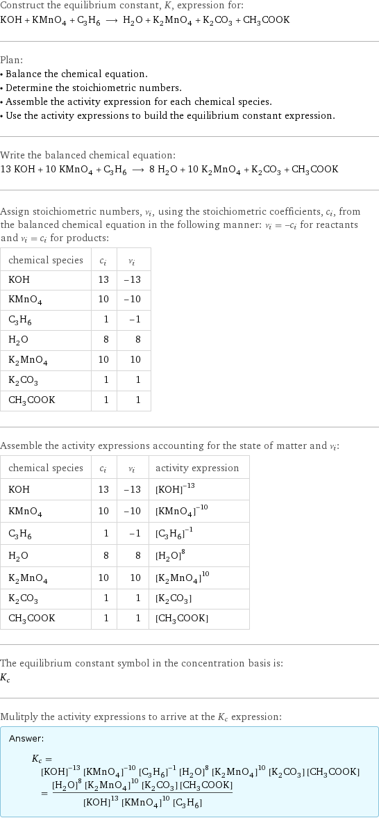 Construct the equilibrium constant, K, expression for: KOH + KMnO_4 + C_3H_6 ⟶ H_2O + K_2MnO_4 + K_2CO_3 + CH_3COOK Plan: • Balance the chemical equation. • Determine the stoichiometric numbers. • Assemble the activity expression for each chemical species. • Use the activity expressions to build the equilibrium constant expression. Write the balanced chemical equation: 13 KOH + 10 KMnO_4 + C_3H_6 ⟶ 8 H_2O + 10 K_2MnO_4 + K_2CO_3 + CH_3COOK Assign stoichiometric numbers, ν_i, using the stoichiometric coefficients, c_i, from the balanced chemical equation in the following manner: ν_i = -c_i for reactants and ν_i = c_i for products: chemical species | c_i | ν_i KOH | 13 | -13 KMnO_4 | 10 | -10 C_3H_6 | 1 | -1 H_2O | 8 | 8 K_2MnO_4 | 10 | 10 K_2CO_3 | 1 | 1 CH_3COOK | 1 | 1 Assemble the activity expressions accounting for the state of matter and ν_i: chemical species | c_i | ν_i | activity expression KOH | 13 | -13 | ([KOH])^(-13) KMnO_4 | 10 | -10 | ([KMnO4])^(-10) C_3H_6 | 1 | -1 | ([C3H6])^(-1) H_2O | 8 | 8 | ([H2O])^8 K_2MnO_4 | 10 | 10 | ([K2MnO4])^10 K_2CO_3 | 1 | 1 | [K2CO3] CH_3COOK | 1 | 1 | [CH3COOK] The equilibrium constant symbol in the concentration basis is: K_c Mulitply the activity expressions to arrive at the K_c expression: Answer: |   | K_c = ([KOH])^(-13) ([KMnO4])^(-10) ([C3H6])^(-1) ([H2O])^8 ([K2MnO4])^10 [K2CO3] [CH3COOK] = (([H2O])^8 ([K2MnO4])^10 [K2CO3] [CH3COOK])/(([KOH])^13 ([KMnO4])^10 [C3H6])