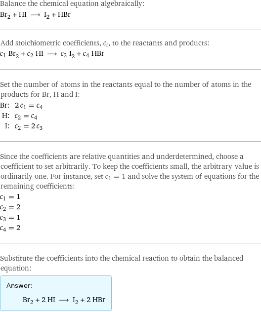 Balance the chemical equation algebraically: Br_2 + HI ⟶ I_2 + HBr Add stoichiometric coefficients, c_i, to the reactants and products: c_1 Br_2 + c_2 HI ⟶ c_3 I_2 + c_4 HBr Set the number of atoms in the reactants equal to the number of atoms in the products for Br, H and I: Br: | 2 c_1 = c_4 H: | c_2 = c_4 I: | c_2 = 2 c_3 Since the coefficients are relative quantities and underdetermined, choose a coefficient to set arbitrarily. To keep the coefficients small, the arbitrary value is ordinarily one. For instance, set c_1 = 1 and solve the system of equations for the remaining coefficients: c_1 = 1 c_2 = 2 c_3 = 1 c_4 = 2 Substitute the coefficients into the chemical reaction to obtain the balanced equation: Answer: |   | Br_2 + 2 HI ⟶ I_2 + 2 HBr