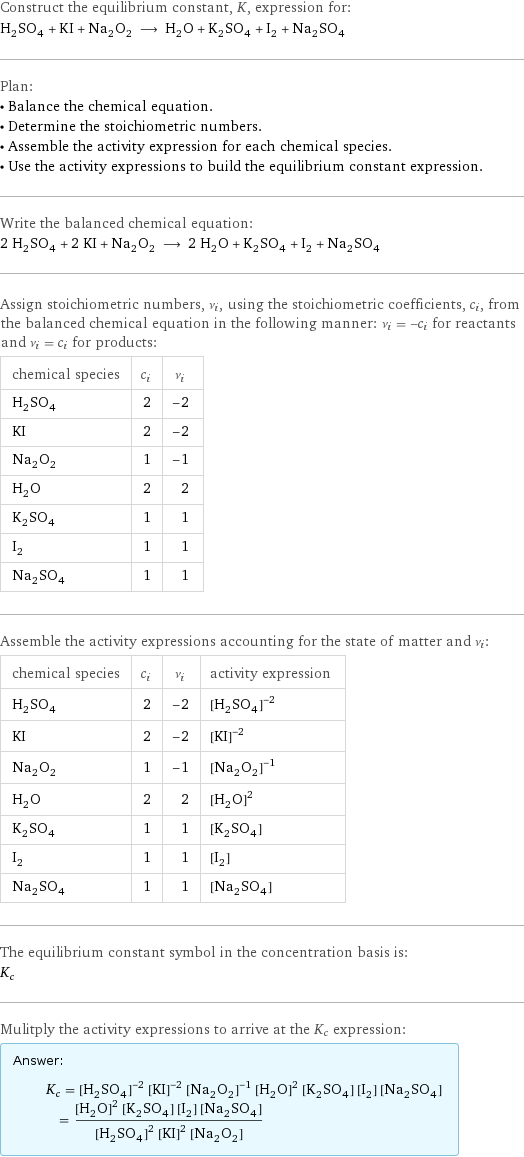 Construct the equilibrium constant, K, expression for: H_2SO_4 + KI + Na_2O_2 ⟶ H_2O + K_2SO_4 + I_2 + Na_2SO_4 Plan: • Balance the chemical equation. • Determine the stoichiometric numbers. • Assemble the activity expression for each chemical species. • Use the activity expressions to build the equilibrium constant expression. Write the balanced chemical equation: 2 H_2SO_4 + 2 KI + Na_2O_2 ⟶ 2 H_2O + K_2SO_4 + I_2 + Na_2SO_4 Assign stoichiometric numbers, ν_i, using the stoichiometric coefficients, c_i, from the balanced chemical equation in the following manner: ν_i = -c_i for reactants and ν_i = c_i for products: chemical species | c_i | ν_i H_2SO_4 | 2 | -2 KI | 2 | -2 Na_2O_2 | 1 | -1 H_2O | 2 | 2 K_2SO_4 | 1 | 1 I_2 | 1 | 1 Na_2SO_4 | 1 | 1 Assemble the activity expressions accounting for the state of matter and ν_i: chemical species | c_i | ν_i | activity expression H_2SO_4 | 2 | -2 | ([H2SO4])^(-2) KI | 2 | -2 | ([KI])^(-2) Na_2O_2 | 1 | -1 | ([Na2O2])^(-1) H_2O | 2 | 2 | ([H2O])^2 K_2SO_4 | 1 | 1 | [K2SO4] I_2 | 1 | 1 | [I2] Na_2SO_4 | 1 | 1 | [Na2SO4] The equilibrium constant symbol in the concentration basis is: K_c Mulitply the activity expressions to arrive at the K_c expression: Answer: |   | K_c = ([H2SO4])^(-2) ([KI])^(-2) ([Na2O2])^(-1) ([H2O])^2 [K2SO4] [I2] [Na2SO4] = (([H2O])^2 [K2SO4] [I2] [Na2SO4])/(([H2SO4])^2 ([KI])^2 [Na2O2])