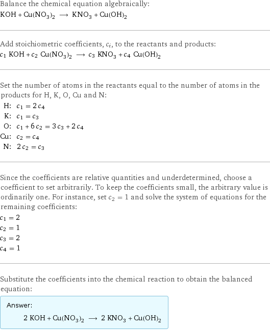 Balance the chemical equation algebraically: KOH + Cu(NO_3)_2 ⟶ KNO_3 + Cu(OH)_2 Add stoichiometric coefficients, c_i, to the reactants and products: c_1 KOH + c_2 Cu(NO_3)_2 ⟶ c_3 KNO_3 + c_4 Cu(OH)_2 Set the number of atoms in the reactants equal to the number of atoms in the products for H, K, O, Cu and N: H: | c_1 = 2 c_4 K: | c_1 = c_3 O: | c_1 + 6 c_2 = 3 c_3 + 2 c_4 Cu: | c_2 = c_4 N: | 2 c_2 = c_3 Since the coefficients are relative quantities and underdetermined, choose a coefficient to set arbitrarily. To keep the coefficients small, the arbitrary value is ordinarily one. For instance, set c_2 = 1 and solve the system of equations for the remaining coefficients: c_1 = 2 c_2 = 1 c_3 = 2 c_4 = 1 Substitute the coefficients into the chemical reaction to obtain the balanced equation: Answer: |   | 2 KOH + Cu(NO_3)_2 ⟶ 2 KNO_3 + Cu(OH)_2