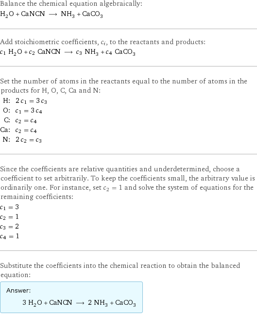 Balance the chemical equation algebraically: H_2O + CaNCN ⟶ NH_3 + CaCO_3 Add stoichiometric coefficients, c_i, to the reactants and products: c_1 H_2O + c_2 CaNCN ⟶ c_3 NH_3 + c_4 CaCO_3 Set the number of atoms in the reactants equal to the number of atoms in the products for H, O, C, Ca and N: H: | 2 c_1 = 3 c_3 O: | c_1 = 3 c_4 C: | c_2 = c_4 Ca: | c_2 = c_4 N: | 2 c_2 = c_3 Since the coefficients are relative quantities and underdetermined, choose a coefficient to set arbitrarily. To keep the coefficients small, the arbitrary value is ordinarily one. For instance, set c_2 = 1 and solve the system of equations for the remaining coefficients: c_1 = 3 c_2 = 1 c_3 = 2 c_4 = 1 Substitute the coefficients into the chemical reaction to obtain the balanced equation: Answer: |   | 3 H_2O + CaNCN ⟶ 2 NH_3 + CaCO_3