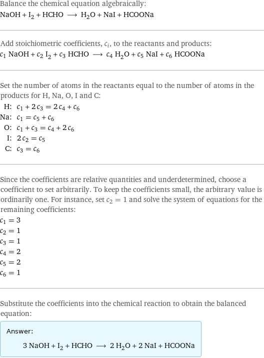 Balance the chemical equation algebraically: NaOH + I_2 + HCHO ⟶ H_2O + NaI + HCOONa Add stoichiometric coefficients, c_i, to the reactants and products: c_1 NaOH + c_2 I_2 + c_3 HCHO ⟶ c_4 H_2O + c_5 NaI + c_6 HCOONa Set the number of atoms in the reactants equal to the number of atoms in the products for H, Na, O, I and C: H: | c_1 + 2 c_3 = 2 c_4 + c_6 Na: | c_1 = c_5 + c_6 O: | c_1 + c_3 = c_4 + 2 c_6 I: | 2 c_2 = c_5 C: | c_3 = c_6 Since the coefficients are relative quantities and underdetermined, choose a coefficient to set arbitrarily. To keep the coefficients small, the arbitrary value is ordinarily one. For instance, set c_2 = 1 and solve the system of equations for the remaining coefficients: c_1 = 3 c_2 = 1 c_3 = 1 c_4 = 2 c_5 = 2 c_6 = 1 Substitute the coefficients into the chemical reaction to obtain the balanced equation: Answer: |   | 3 NaOH + I_2 + HCHO ⟶ 2 H_2O + 2 NaI + HCOONa