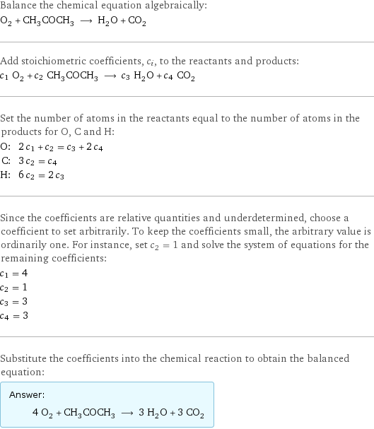 Balance the chemical equation algebraically: O_2 + CH_3COCH_3 ⟶ H_2O + CO_2 Add stoichiometric coefficients, c_i, to the reactants and products: c_1 O_2 + c_2 CH_3COCH_3 ⟶ c_3 H_2O + c_4 CO_2 Set the number of atoms in the reactants equal to the number of atoms in the products for O, C and H: O: | 2 c_1 + c_2 = c_3 + 2 c_4 C: | 3 c_2 = c_4 H: | 6 c_2 = 2 c_3 Since the coefficients are relative quantities and underdetermined, choose a coefficient to set arbitrarily. To keep the coefficients small, the arbitrary value is ordinarily one. For instance, set c_2 = 1 and solve the system of equations for the remaining coefficients: c_1 = 4 c_2 = 1 c_3 = 3 c_4 = 3 Substitute the coefficients into the chemical reaction to obtain the balanced equation: Answer: |   | 4 O_2 + CH_3COCH_3 ⟶ 3 H_2O + 3 CO_2