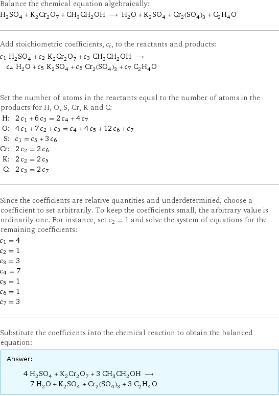 Balance the chemical equation algebraically: H_2SO_4 + K_2Cr_2O_7 + CH_3CH_2OH ⟶ H_2O + K_2SO_4 + Cr_2(SO_4)_3 + C_2H_4O Add stoichiometric coefficients, c_i, to the reactants and products: c_1 H_2SO_4 + c_2 K_2Cr_2O_7 + c_3 CH_3CH_2OH ⟶ c_4 H_2O + c_5 K_2SO_4 + c_6 Cr_2(SO_4)_3 + c_7 C_2H_4O Set the number of atoms in the reactants equal to the number of atoms in the products for H, O, S, Cr, K and C: H: | 2 c_1 + 6 c_3 = 2 c_4 + 4 c_7 O: | 4 c_1 + 7 c_2 + c_3 = c_4 + 4 c_5 + 12 c_6 + c_7 S: | c_1 = c_5 + 3 c_6 Cr: | 2 c_2 = 2 c_6 K: | 2 c_2 = 2 c_5 C: | 2 c_3 = 2 c_7 Since the coefficients are relative quantities and underdetermined, choose a coefficient to set arbitrarily. To keep the coefficients small, the arbitrary value is ordinarily one. For instance, set c_2 = 1 and solve the system of equations for the remaining coefficients: c_1 = 4 c_2 = 1 c_3 = 3 c_4 = 7 c_5 = 1 c_6 = 1 c_7 = 3 Substitute the coefficients into the chemical reaction to obtain the balanced equation: Answer: |   | 4 H_2SO_4 + K_2Cr_2O_7 + 3 CH_3CH_2OH ⟶ 7 H_2O + K_2SO_4 + Cr_2(SO_4)_3 + 3 C_2H_4O