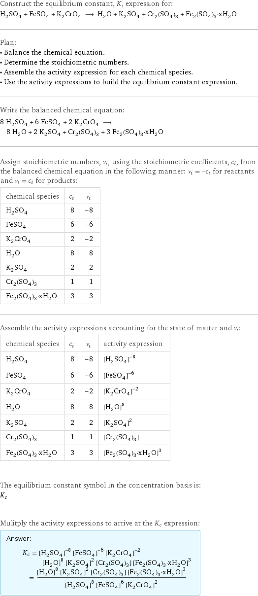 Construct the equilibrium constant, K, expression for: H_2SO_4 + FeSO_4 + K_2CrO_4 ⟶ H_2O + K_2SO_4 + Cr_2(SO_4)_3 + Fe_2(SO_4)_3·xH_2O Plan: • Balance the chemical equation. • Determine the stoichiometric numbers. • Assemble the activity expression for each chemical species. • Use the activity expressions to build the equilibrium constant expression. Write the balanced chemical equation: 8 H_2SO_4 + 6 FeSO_4 + 2 K_2CrO_4 ⟶ 8 H_2O + 2 K_2SO_4 + Cr_2(SO_4)_3 + 3 Fe_2(SO_4)_3·xH_2O Assign stoichiometric numbers, ν_i, using the stoichiometric coefficients, c_i, from the balanced chemical equation in the following manner: ν_i = -c_i for reactants and ν_i = c_i for products: chemical species | c_i | ν_i H_2SO_4 | 8 | -8 FeSO_4 | 6 | -6 K_2CrO_4 | 2 | -2 H_2O | 8 | 8 K_2SO_4 | 2 | 2 Cr_2(SO_4)_3 | 1 | 1 Fe_2(SO_4)_3·xH_2O | 3 | 3 Assemble the activity expressions accounting for the state of matter and ν_i: chemical species | c_i | ν_i | activity expression H_2SO_4 | 8 | -8 | ([H2SO4])^(-8) FeSO_4 | 6 | -6 | ([FeSO4])^(-6) K_2CrO_4 | 2 | -2 | ([K2CrO4])^(-2) H_2O | 8 | 8 | ([H2O])^8 K_2SO_4 | 2 | 2 | ([K2SO4])^2 Cr_2(SO_4)_3 | 1 | 1 | [Cr2(SO4)3] Fe_2(SO_4)_3·xH_2O | 3 | 3 | ([Fe2(SO4)3·xH2O])^3 The equilibrium constant symbol in the concentration basis is: K_c Mulitply the activity expressions to arrive at the K_c expression: Answer: |   | K_c = ([H2SO4])^(-8) ([FeSO4])^(-6) ([K2CrO4])^(-2) ([H2O])^8 ([K2SO4])^2 [Cr2(SO4)3] ([Fe2(SO4)3·xH2O])^3 = (([H2O])^8 ([K2SO4])^2 [Cr2(SO4)3] ([Fe2(SO4)3·xH2O])^3)/(([H2SO4])^8 ([FeSO4])^6 ([K2CrO4])^2)