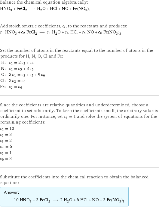 Balance the chemical equation algebraically: HNO_3 + FeCl_2 ⟶ H_2O + HCl + NO + Fe(NO_3)_3 Add stoichiometric coefficients, c_i, to the reactants and products: c_1 HNO_3 + c_2 FeCl_2 ⟶ c_3 H_2O + c_4 HCl + c_5 NO + c_6 Fe(NO_3)_3 Set the number of atoms in the reactants equal to the number of atoms in the products for H, N, O, Cl and Fe: H: | c_1 = 2 c_3 + c_4 N: | c_1 = c_5 + 3 c_6 O: | 3 c_1 = c_3 + c_5 + 9 c_6 Cl: | 2 c_2 = c_4 Fe: | c_2 = c_6 Since the coefficients are relative quantities and underdetermined, choose a coefficient to set arbitrarily. To keep the coefficients small, the arbitrary value is ordinarily one. For instance, set c_5 = 1 and solve the system of equations for the remaining coefficients: c_1 = 10 c_2 = 3 c_3 = 2 c_4 = 6 c_5 = 1 c_6 = 3 Substitute the coefficients into the chemical reaction to obtain the balanced equation: Answer: |   | 10 HNO_3 + 3 FeCl_2 ⟶ 2 H_2O + 6 HCl + NO + 3 Fe(NO_3)_3