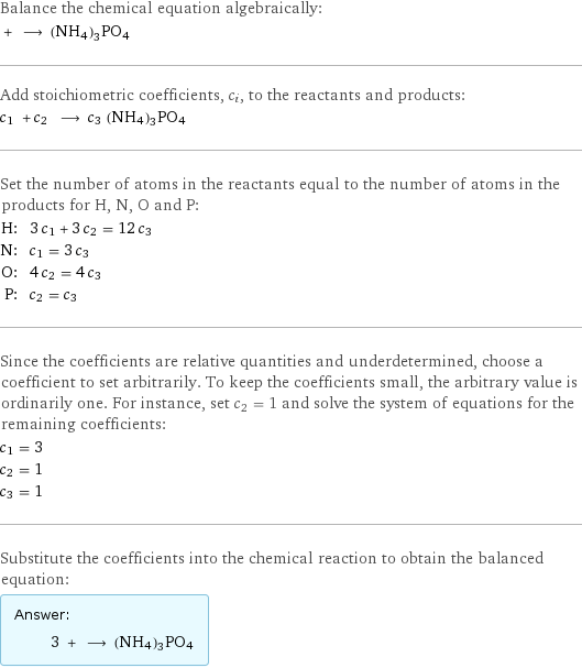 Balance the chemical equation algebraically:  + ⟶ (NH4)3PO4 Add stoichiometric coefficients, c_i, to the reactants and products: c_1 + c_2 ⟶ c_3 (NH4)3PO4 Set the number of atoms in the reactants equal to the number of atoms in the products for H, N, O and P: H: | 3 c_1 + 3 c_2 = 12 c_3 N: | c_1 = 3 c_3 O: | 4 c_2 = 4 c_3 P: | c_2 = c_3 Since the coefficients are relative quantities and underdetermined, choose a coefficient to set arbitrarily. To keep the coefficients small, the arbitrary value is ordinarily one. For instance, set c_2 = 1 and solve the system of equations for the remaining coefficients: c_1 = 3 c_2 = 1 c_3 = 1 Substitute the coefficients into the chemical reaction to obtain the balanced equation: Answer: |   | 3 + ⟶ (NH4)3PO4