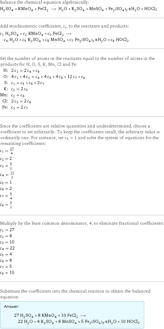 Balance the chemical equation algebraically: H_2SO_4 + KMnO_4 + FeCl_2 ⟶ H_2O + K_2SO_4 + MnSO_4 + Fe_2(SO_4)_3·xH_2O + HOCl2 Add stoichiometric coefficients, c_i, to the reactants and products: c_1 H_2SO_4 + c_2 KMnO_4 + c_3 FeCl_2 ⟶ c_4 H_2O + c_5 K_2SO_4 + c_6 MnSO_4 + c_7 Fe_2(SO_4)_3·xH_2O + c_8 HOCl2 Set the number of atoms in the reactants equal to the number of atoms in the products for H, O, S, K, Mn, Cl and Fe: H: | 2 c_1 = 2 c_4 + c_8 O: | 4 c_1 + 4 c_2 = c_4 + 4 c_5 + 4 c_6 + 12 c_7 + c_8 S: | c_1 = c_5 + c_6 + 3 c_7 K: | c_2 = 2 c_5 Mn: | c_2 = c_6 Cl: | 2 c_3 = 2 c_8 Fe: | c_3 = 2 c_7 Since the coefficients are relative quantities and underdetermined, choose a coefficient to set arbitrarily. To keep the coefficients small, the arbitrary value is ordinarily one. For instance, set c_5 = 1 and solve the system of equations for the remaining coefficients: c_1 = 27/4 c_2 = 2 c_3 = 5/2 c_4 = 11/2 c_5 = 1 c_6 = 2 c_7 = 5/4 c_8 = 5/2 Multiply by the least common denominator, 4, to eliminate fractional coefficients: c_1 = 27 c_2 = 8 c_3 = 10 c_4 = 22 c_5 = 4 c_6 = 8 c_7 = 5 c_8 = 10 Substitute the coefficients into the chemical reaction to obtain the balanced equation: Answer: |   | 27 H_2SO_4 + 8 KMnO_4 + 10 FeCl_2 ⟶ 22 H_2O + 4 K_2SO_4 + 8 MnSO_4 + 5 Fe_2(SO_4)_3·xH_2O + 10 HOCl2