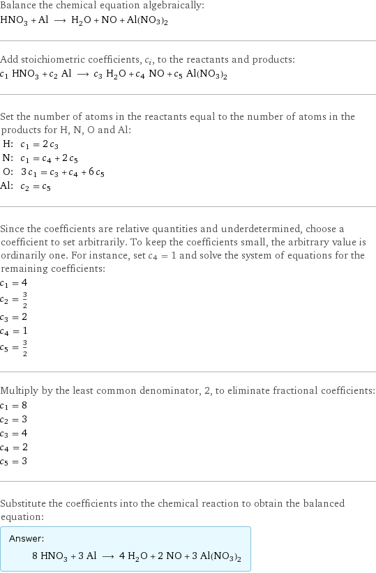 Balance the chemical equation algebraically: HNO_3 + Al ⟶ H_2O + NO + Al(NO3)2 Add stoichiometric coefficients, c_i, to the reactants and products: c_1 HNO_3 + c_2 Al ⟶ c_3 H_2O + c_4 NO + c_5 Al(NO3)2 Set the number of atoms in the reactants equal to the number of atoms in the products for H, N, O and Al: H: | c_1 = 2 c_3 N: | c_1 = c_4 + 2 c_5 O: | 3 c_1 = c_3 + c_4 + 6 c_5 Al: | c_2 = c_5 Since the coefficients are relative quantities and underdetermined, choose a coefficient to set arbitrarily. To keep the coefficients small, the arbitrary value is ordinarily one. For instance, set c_4 = 1 and solve the system of equations for the remaining coefficients: c_1 = 4 c_2 = 3/2 c_3 = 2 c_4 = 1 c_5 = 3/2 Multiply by the least common denominator, 2, to eliminate fractional coefficients: c_1 = 8 c_2 = 3 c_3 = 4 c_4 = 2 c_5 = 3 Substitute the coefficients into the chemical reaction to obtain the balanced equation: Answer: |   | 8 HNO_3 + 3 Al ⟶ 4 H_2O + 2 NO + 3 Al(NO3)2