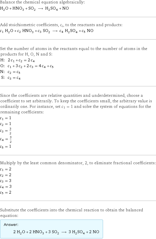 Balance the chemical equation algebraically: H_2O + HNO_3 + SO_2 ⟶ H_2SO_4 + NO Add stoichiometric coefficients, c_i, to the reactants and products: c_1 H_2O + c_2 HNO_3 + c_3 SO_2 ⟶ c_4 H_2SO_4 + c_5 NO Set the number of atoms in the reactants equal to the number of atoms in the products for H, O, N and S: H: | 2 c_1 + c_2 = 2 c_4 O: | c_1 + 3 c_2 + 2 c_3 = 4 c_4 + c_5 N: | c_2 = c_5 S: | c_3 = c_4 Since the coefficients are relative quantities and underdetermined, choose a coefficient to set arbitrarily. To keep the coefficients small, the arbitrary value is ordinarily one. For instance, set c_1 = 1 and solve the system of equations for the remaining coefficients: c_1 = 1 c_2 = 1 c_3 = 3/2 c_4 = 3/2 c_5 = 1 Multiply by the least common denominator, 2, to eliminate fractional coefficients: c_1 = 2 c_2 = 2 c_3 = 3 c_4 = 3 c_5 = 2 Substitute the coefficients into the chemical reaction to obtain the balanced equation: Answer: |   | 2 H_2O + 2 HNO_3 + 3 SO_2 ⟶ 3 H_2SO_4 + 2 NO