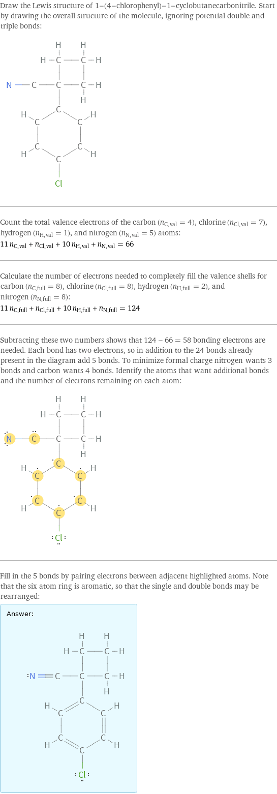 Draw the Lewis structure of 1-(4-chlorophenyl)-1-cyclobutanecarbonitrile. Start by drawing the overall structure of the molecule, ignoring potential double and triple bonds:  Count the total valence electrons of the carbon (n_C, val = 4), chlorine (n_Cl, val = 7), hydrogen (n_H, val = 1), and nitrogen (n_N, val = 5) atoms: 11 n_C, val + n_Cl, val + 10 n_H, val + n_N, val = 66 Calculate the number of electrons needed to completely fill the valence shells for carbon (n_C, full = 8), chlorine (n_Cl, full = 8), hydrogen (n_H, full = 2), and nitrogen (n_N, full = 8): 11 n_C, full + n_Cl, full + 10 n_H, full + n_N, full = 124 Subtracting these two numbers shows that 124 - 66 = 58 bonding electrons are needed. Each bond has two electrons, so in addition to the 24 bonds already present in the diagram add 5 bonds. To minimize formal charge nitrogen wants 3 bonds and carbon wants 4 bonds. Identify the atoms that want additional bonds and the number of electrons remaining on each atom:  Fill in the 5 bonds by pairing electrons between adjacent highlighted atoms. Note that the six atom ring is aromatic, so that the single and double bonds may be rearranged: Answer: |   | 