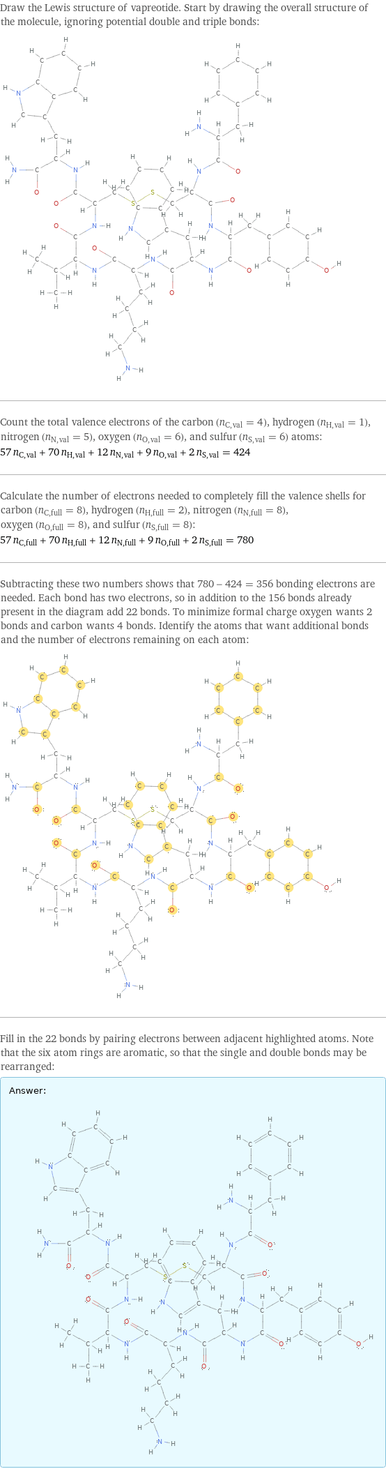 Draw the Lewis structure of vapreotide. Start by drawing the overall structure of the molecule, ignoring potential double and triple bonds:  Count the total valence electrons of the carbon (n_C, val = 4), hydrogen (n_H, val = 1), nitrogen (n_N, val = 5), oxygen (n_O, val = 6), and sulfur (n_S, val = 6) atoms: 57 n_C, val + 70 n_H, val + 12 n_N, val + 9 n_O, val + 2 n_S, val = 424 Calculate the number of electrons needed to completely fill the valence shells for carbon (n_C, full = 8), hydrogen (n_H, full = 2), nitrogen (n_N, full = 8), oxygen (n_O, full = 8), and sulfur (n_S, full = 8): 57 n_C, full + 70 n_H, full + 12 n_N, full + 9 n_O, full + 2 n_S, full = 780 Subtracting these two numbers shows that 780 - 424 = 356 bonding electrons are needed. Each bond has two electrons, so in addition to the 156 bonds already present in the diagram add 22 bonds. To minimize formal charge oxygen wants 2 bonds and carbon wants 4 bonds. Identify the atoms that want additional bonds and the number of electrons remaining on each atom:  Fill in the 22 bonds by pairing electrons between adjacent highlighted atoms. Note that the six atom rings are aromatic, so that the single and double bonds may be rearranged: Answer: |   | 