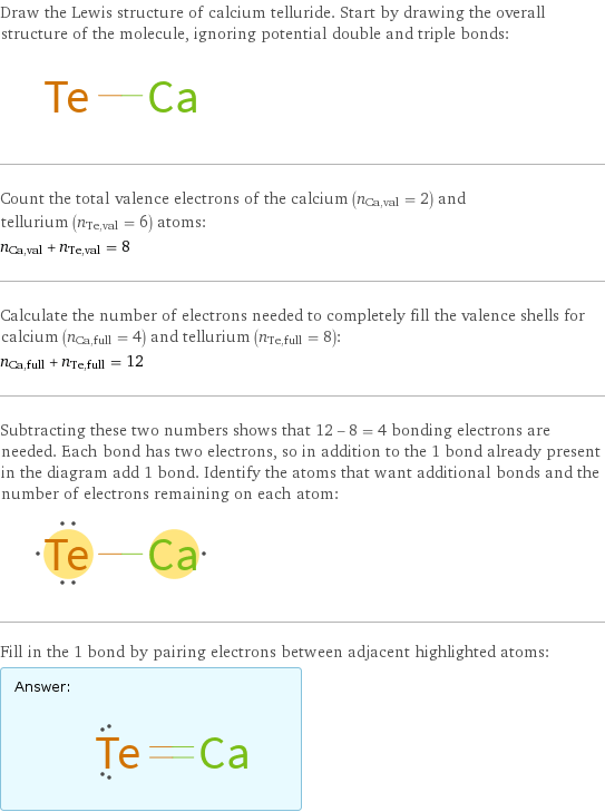 Draw the Lewis structure of calcium telluride. Start by drawing the overall structure of the molecule, ignoring potential double and triple bonds:  Count the total valence electrons of the calcium (n_Ca, val = 2) and tellurium (n_Te, val = 6) atoms: n_Ca, val + n_Te, val = 8 Calculate the number of electrons needed to completely fill the valence shells for calcium (n_Ca, full = 4) and tellurium (n_Te, full = 8): n_Ca, full + n_Te, full = 12 Subtracting these two numbers shows that 12 - 8 = 4 bonding electrons are needed. Each bond has two electrons, so in addition to the 1 bond already present in the diagram add 1 bond. Identify the atoms that want additional bonds and the number of electrons remaining on each atom:  Fill in the 1 bond by pairing electrons between adjacent highlighted atoms: Answer: |   | 