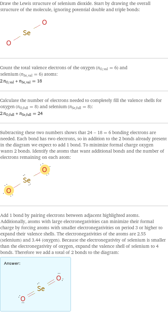 Draw the Lewis structure of selenium dioxide. Start by drawing the overall structure of the molecule, ignoring potential double and triple bonds:  Count the total valence electrons of the oxygen (n_O, val = 6) and selenium (n_Se, val = 6) atoms: 2 n_O, val + n_Se, val = 18 Calculate the number of electrons needed to completely fill the valence shells for oxygen (n_O, full = 8) and selenium (n_Se, full = 8): 2 n_O, full + n_Se, full = 24 Subtracting these two numbers shows that 24 - 18 = 6 bonding electrons are needed. Each bond has two electrons, so in addition to the 2 bonds already present in the diagram we expect to add 1 bond. To minimize formal charge oxygen wants 2 bonds. Identify the atoms that want additional bonds and the number of electrons remaining on each atom:  Add 1 bond by pairing electrons between adjacent highlighted atoms. Additionally, atoms with large electronegativities can minimize their formal charge by forcing atoms with smaller electronegativities on period 3 or higher to expand their valence shells. The electronegativities of the atoms are 2.55 (selenium) and 3.44 (oxygen). Because the electronegativity of selenium is smaller than the electronegativity of oxygen, expand the valence shell of selenium to 4 bonds. Therefore we add a total of 2 bonds to the diagram: Answer: |   | 