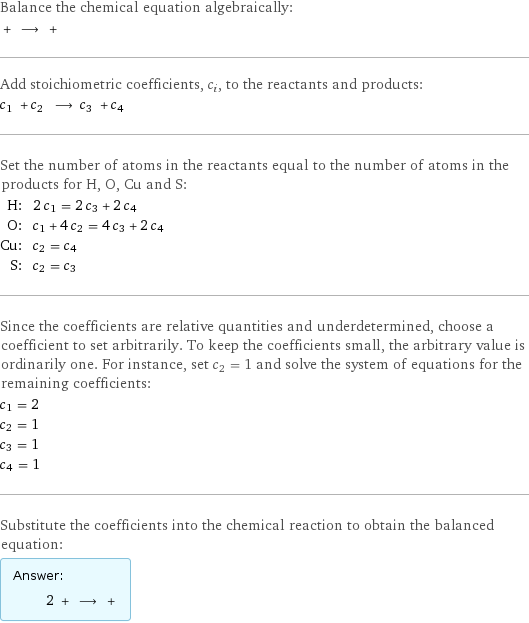 Balance the chemical equation algebraically:  + ⟶ +  Add stoichiometric coefficients, c_i, to the reactants and products: c_1 + c_2 ⟶ c_3 + c_4  Set the number of atoms in the reactants equal to the number of atoms in the products for H, O, Cu and S: H: | 2 c_1 = 2 c_3 + 2 c_4 O: | c_1 + 4 c_2 = 4 c_3 + 2 c_4 Cu: | c_2 = c_4 S: | c_2 = c_3 Since the coefficients are relative quantities and underdetermined, choose a coefficient to set arbitrarily. To keep the coefficients small, the arbitrary value is ordinarily one. For instance, set c_2 = 1 and solve the system of equations for the remaining coefficients: c_1 = 2 c_2 = 1 c_3 = 1 c_4 = 1 Substitute the coefficients into the chemical reaction to obtain the balanced equation: Answer: |   | 2 + ⟶ + 