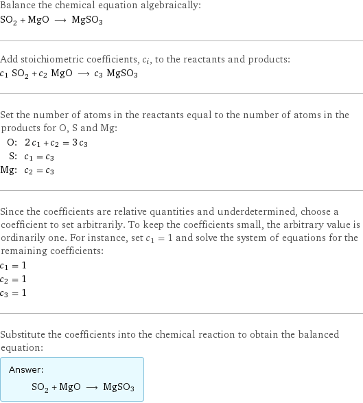 Balance the chemical equation algebraically: SO_2 + MgO ⟶ MgSO3 Add stoichiometric coefficients, c_i, to the reactants and products: c_1 SO_2 + c_2 MgO ⟶ c_3 MgSO3 Set the number of atoms in the reactants equal to the number of atoms in the products for O, S and Mg: O: | 2 c_1 + c_2 = 3 c_3 S: | c_1 = c_3 Mg: | c_2 = c_3 Since the coefficients are relative quantities and underdetermined, choose a coefficient to set arbitrarily. To keep the coefficients small, the arbitrary value is ordinarily one. For instance, set c_1 = 1 and solve the system of equations for the remaining coefficients: c_1 = 1 c_2 = 1 c_3 = 1 Substitute the coefficients into the chemical reaction to obtain the balanced equation: Answer: |   | SO_2 + MgO ⟶ MgSO3