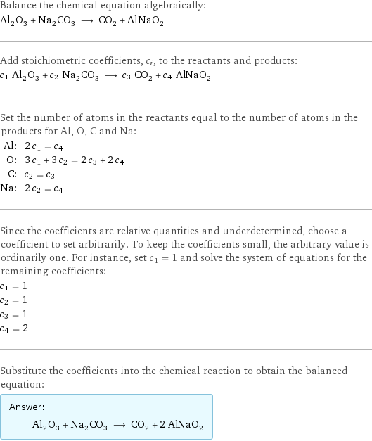 Balance the chemical equation algebraically: Al_2O_3 + Na_2CO_3 ⟶ CO_2 + AlNaO_2 Add stoichiometric coefficients, c_i, to the reactants and products: c_1 Al_2O_3 + c_2 Na_2CO_3 ⟶ c_3 CO_2 + c_4 AlNaO_2 Set the number of atoms in the reactants equal to the number of atoms in the products for Al, O, C and Na: Al: | 2 c_1 = c_4 O: | 3 c_1 + 3 c_2 = 2 c_3 + 2 c_4 C: | c_2 = c_3 Na: | 2 c_2 = c_4 Since the coefficients are relative quantities and underdetermined, choose a coefficient to set arbitrarily. To keep the coefficients small, the arbitrary value is ordinarily one. For instance, set c_1 = 1 and solve the system of equations for the remaining coefficients: c_1 = 1 c_2 = 1 c_3 = 1 c_4 = 2 Substitute the coefficients into the chemical reaction to obtain the balanced equation: Answer: |   | Al_2O_3 + Na_2CO_3 ⟶ CO_2 + 2 AlNaO_2