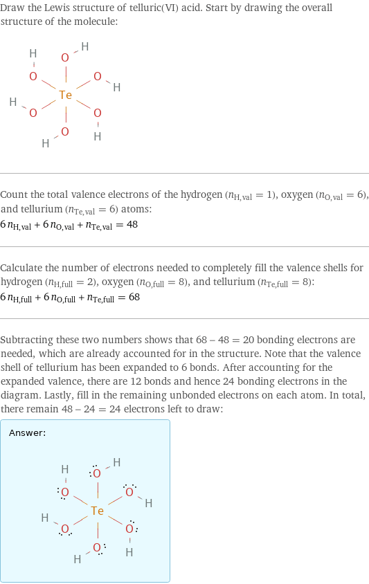 Draw the Lewis structure of telluric(VI) acid. Start by drawing the overall structure of the molecule:  Count the total valence electrons of the hydrogen (n_H, val = 1), oxygen (n_O, val = 6), and tellurium (n_Te, val = 6) atoms: 6 n_H, val + 6 n_O, val + n_Te, val = 48 Calculate the number of electrons needed to completely fill the valence shells for hydrogen (n_H, full = 2), oxygen (n_O, full = 8), and tellurium (n_Te, full = 8): 6 n_H, full + 6 n_O, full + n_Te, full = 68 Subtracting these two numbers shows that 68 - 48 = 20 bonding electrons are needed, which are already accounted for in the structure. Note that the valence shell of tellurium has been expanded to 6 bonds. After accounting for the expanded valence, there are 12 bonds and hence 24 bonding electrons in the diagram. Lastly, fill in the remaining unbonded electrons on each atom. In total, there remain 48 - 24 = 24 electrons left to draw: Answer: |   | 