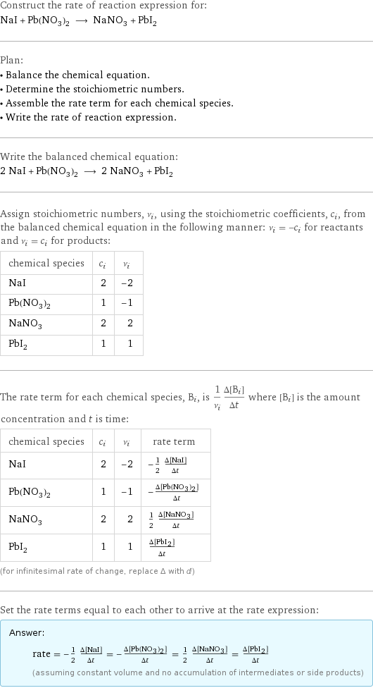 Construct the rate of reaction expression for: NaI + Pb(NO_3)_2 ⟶ NaNO_3 + PbI_2 Plan: • Balance the chemical equation. • Determine the stoichiometric numbers. • Assemble the rate term for each chemical species. • Write the rate of reaction expression. Write the balanced chemical equation: 2 NaI + Pb(NO_3)_2 ⟶ 2 NaNO_3 + PbI_2 Assign stoichiometric numbers, ν_i, using the stoichiometric coefficients, c_i, from the balanced chemical equation in the following manner: ν_i = -c_i for reactants and ν_i = c_i for products: chemical species | c_i | ν_i NaI | 2 | -2 Pb(NO_3)_2 | 1 | -1 NaNO_3 | 2 | 2 PbI_2 | 1 | 1 The rate term for each chemical species, B_i, is 1/ν_i(Δ[B_i])/(Δt) where [B_i] is the amount concentration and t is time: chemical species | c_i | ν_i | rate term NaI | 2 | -2 | -1/2 (Δ[NaI])/(Δt) Pb(NO_3)_2 | 1 | -1 | -(Δ[Pb(NO3)2])/(Δt) NaNO_3 | 2 | 2 | 1/2 (Δ[NaNO3])/(Δt) PbI_2 | 1 | 1 | (Δ[PbI2])/(Δt) (for infinitesimal rate of change, replace Δ with d) Set the rate terms equal to each other to arrive at the rate expression: Answer: |   | rate = -1/2 (Δ[NaI])/(Δt) = -(Δ[Pb(NO3)2])/(Δt) = 1/2 (Δ[NaNO3])/(Δt) = (Δ[PbI2])/(Δt) (assuming constant volume and no accumulation of intermediates or side products)