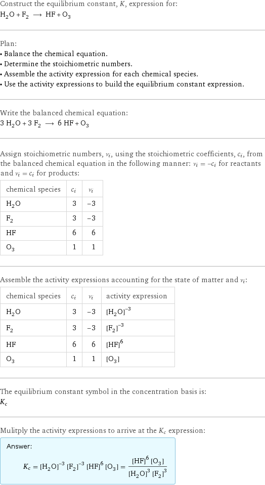 Construct the equilibrium constant, K, expression for: H_2O + F_2 ⟶ HF + O_3 Plan: • Balance the chemical equation. • Determine the stoichiometric numbers. • Assemble the activity expression for each chemical species. • Use the activity expressions to build the equilibrium constant expression. Write the balanced chemical equation: 3 H_2O + 3 F_2 ⟶ 6 HF + O_3 Assign stoichiometric numbers, ν_i, using the stoichiometric coefficients, c_i, from the balanced chemical equation in the following manner: ν_i = -c_i for reactants and ν_i = c_i for products: chemical species | c_i | ν_i H_2O | 3 | -3 F_2 | 3 | -3 HF | 6 | 6 O_3 | 1 | 1 Assemble the activity expressions accounting for the state of matter and ν_i: chemical species | c_i | ν_i | activity expression H_2O | 3 | -3 | ([H2O])^(-3) F_2 | 3 | -3 | ([F2])^(-3) HF | 6 | 6 | ([HF])^6 O_3 | 1 | 1 | [O3] The equilibrium constant symbol in the concentration basis is: K_c Mulitply the activity expressions to arrive at the K_c expression: Answer: |   | K_c = ([H2O])^(-3) ([F2])^(-3) ([HF])^6 [O3] = (([HF])^6 [O3])/(([H2O])^3 ([F2])^3)