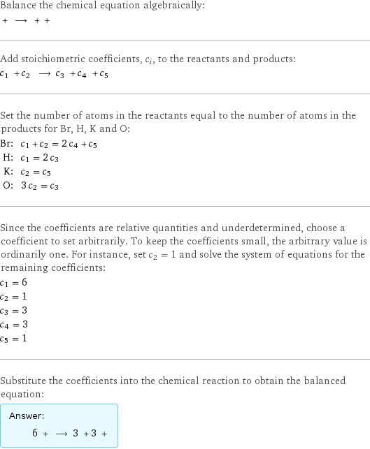 Balance the chemical equation algebraically:  + ⟶ + +  Add stoichiometric coefficients, c_i, to the reactants and products: c_1 + c_2 ⟶ c_3 + c_4 + c_5  Set the number of atoms in the reactants equal to the number of atoms in the products for Br, H, K and O: Br: | c_1 + c_2 = 2 c_4 + c_5 H: | c_1 = 2 c_3 K: | c_2 = c_5 O: | 3 c_2 = c_3 Since the coefficients are relative quantities and underdetermined, choose a coefficient to set arbitrarily. To keep the coefficients small, the arbitrary value is ordinarily one. For instance, set c_2 = 1 and solve the system of equations for the remaining coefficients: c_1 = 6 c_2 = 1 c_3 = 3 c_4 = 3 c_5 = 1 Substitute the coefficients into the chemical reaction to obtain the balanced equation: Answer: |   | 6 + ⟶ 3 + 3 + 