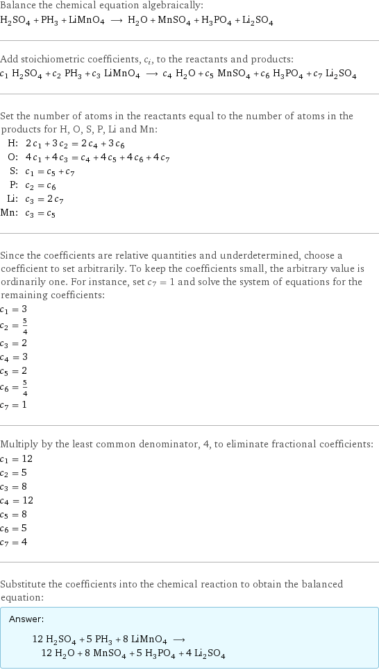 Balance the chemical equation algebraically: H_2SO_4 + PH_3 + LiMnO4 ⟶ H_2O + MnSO_4 + H_3PO_4 + Li_2SO_4 Add stoichiometric coefficients, c_i, to the reactants and products: c_1 H_2SO_4 + c_2 PH_3 + c_3 LiMnO4 ⟶ c_4 H_2O + c_5 MnSO_4 + c_6 H_3PO_4 + c_7 Li_2SO_4 Set the number of atoms in the reactants equal to the number of atoms in the products for H, O, S, P, Li and Mn: H: | 2 c_1 + 3 c_2 = 2 c_4 + 3 c_6 O: | 4 c_1 + 4 c_3 = c_4 + 4 c_5 + 4 c_6 + 4 c_7 S: | c_1 = c_5 + c_7 P: | c_2 = c_6 Li: | c_3 = 2 c_7 Mn: | c_3 = c_5 Since the coefficients are relative quantities and underdetermined, choose a coefficient to set arbitrarily. To keep the coefficients small, the arbitrary value is ordinarily one. For instance, set c_7 = 1 and solve the system of equations for the remaining coefficients: c_1 = 3 c_2 = 5/4 c_3 = 2 c_4 = 3 c_5 = 2 c_6 = 5/4 c_7 = 1 Multiply by the least common denominator, 4, to eliminate fractional coefficients: c_1 = 12 c_2 = 5 c_3 = 8 c_4 = 12 c_5 = 8 c_6 = 5 c_7 = 4 Substitute the coefficients into the chemical reaction to obtain the balanced equation: Answer: |   | 12 H_2SO_4 + 5 PH_3 + 8 LiMnO4 ⟶ 12 H_2O + 8 MnSO_4 + 5 H_3PO_4 + 4 Li_2SO_4