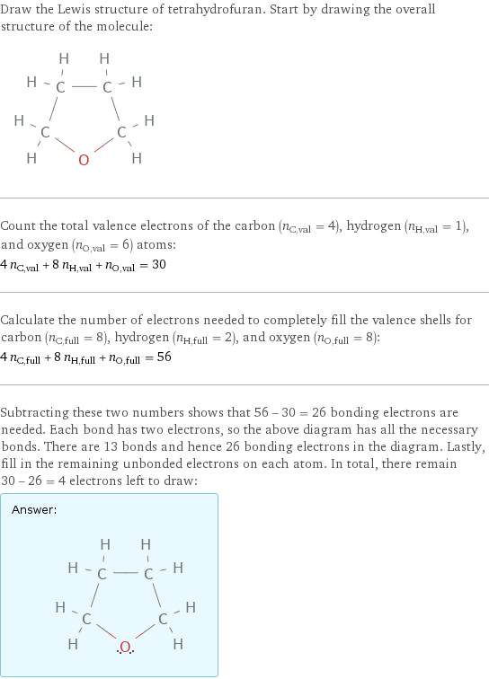 Draw the Lewis structure of tetrahydrofuran. Start by drawing the overall structure of the molecule:  Count the total valence electrons of the carbon (n_C, val = 4), hydrogen (n_H, val = 1), and oxygen (n_O, val = 6) atoms: 4 n_C, val + 8 n_H, val + n_O, val = 30 Calculate the number of electrons needed to completely fill the valence shells for carbon (n_C, full = 8), hydrogen (n_H, full = 2), and oxygen (n_O, full = 8): 4 n_C, full + 8 n_H, full + n_O, full = 56 Subtracting these two numbers shows that 56 - 30 = 26 bonding electrons are needed. Each bond has two electrons, so the above diagram has all the necessary bonds. There are 13 bonds and hence 26 bonding electrons in the diagram. Lastly, fill in the remaining unbonded electrons on each atom. In total, there remain 30 - 26 = 4 electrons left to draw: Answer: |   | 