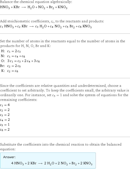 Balance the chemical equation algebraically: HNO_3 + KBr ⟶ H_2O + NO_2 + Br_2 + KNO_3 Add stoichiometric coefficients, c_i, to the reactants and products: c_1 HNO_3 + c_2 KBr ⟶ c_3 H_2O + c_4 NO_2 + c_5 Br_2 + c_6 KNO_3 Set the number of atoms in the reactants equal to the number of atoms in the products for H, N, O, Br and K: H: | c_1 = 2 c_3 N: | c_1 = c_4 + c_6 O: | 3 c_1 = c_3 + 2 c_4 + 3 c_6 Br: | c_2 = 2 c_5 K: | c_2 = c_6 Since the coefficients are relative quantities and underdetermined, choose a coefficient to set arbitrarily. To keep the coefficients small, the arbitrary value is ordinarily one. For instance, set c_5 = 1 and solve the system of equations for the remaining coefficients: c_1 = 4 c_2 = 2 c_3 = 2 c_4 = 2 c_5 = 1 c_6 = 2 Substitute the coefficients into the chemical reaction to obtain the balanced equation: Answer: |   | 4 HNO_3 + 2 KBr ⟶ 2 H_2O + 2 NO_2 + Br_2 + 2 KNO_3