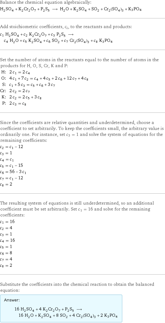 Balance the chemical equation algebraically: H_2SO_4 + K_2Cr_2O_7 + P_2S_5 ⟶ H_2O + K_2SO_4 + SO_2 + Cr_2(SO_4)_3 + K3PO4 Add stoichiometric coefficients, c_i, to the reactants and products: c_1 H_2SO_4 + c_2 K_2Cr_2O_7 + c_3 P_2S_5 ⟶ c_4 H_2O + c_5 K_2SO_4 + c_6 SO_2 + c_7 Cr_2(SO_4)_3 + c_8 K3PO4 Set the number of atoms in the reactants equal to the number of atoms in the products for H, O, S, Cr, K and P: H: | 2 c_1 = 2 c_4 O: | 4 c_1 + 7 c_2 = c_4 + 4 c_5 + 2 c_6 + 12 c_7 + 4 c_8 S: | c_1 + 5 c_3 = c_5 + c_6 + 3 c_7 Cr: | 2 c_2 = 2 c_7 K: | 2 c_2 = 2 c_5 + 3 c_8 P: | 2 c_3 = c_8 Since the coefficients are relative quantities and underdetermined, choose a coefficient to set arbitrarily. To keep the coefficients small, the arbitrary value is ordinarily one. For instance, set c_3 = 1 and solve the system of equations for the remaining coefficients: c_2 = c_1 - 12 c_3 = 1 c_4 = c_1 c_5 = c_1 - 15 c_6 = 56 - 3 c_1 c_7 = c_1 - 12 c_8 = 2 The resulting system of equations is still underdetermined, so an additional coefficient must be set arbitrarily. Set c_1 = 16 and solve for the remaining coefficients: c_1 = 16 c_2 = 4 c_3 = 1 c_4 = 16 c_5 = 1 c_6 = 8 c_7 = 4 c_8 = 2 Substitute the coefficients into the chemical reaction to obtain the balanced equation: Answer: |   | 16 H_2SO_4 + 4 K_2Cr_2O_7 + P_2S_5 ⟶ 16 H_2O + K_2SO_4 + 8 SO_2 + 4 Cr_2(SO_4)_3 + 2 K3PO4