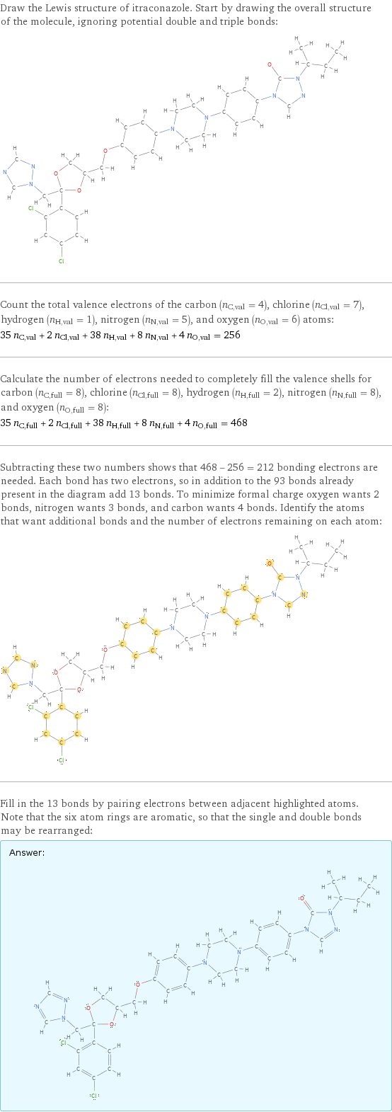 Draw the Lewis structure of itraconazole. Start by drawing the overall structure of the molecule, ignoring potential double and triple bonds:  Count the total valence electrons of the carbon (n_C, val = 4), chlorine (n_Cl, val = 7), hydrogen (n_H, val = 1), nitrogen (n_N, val = 5), and oxygen (n_O, val = 6) atoms: 35 n_C, val + 2 n_Cl, val + 38 n_H, val + 8 n_N, val + 4 n_O, val = 256 Calculate the number of electrons needed to completely fill the valence shells for carbon (n_C, full = 8), chlorine (n_Cl, full = 8), hydrogen (n_H, full = 2), nitrogen (n_N, full = 8), and oxygen (n_O, full = 8): 35 n_C, full + 2 n_Cl, full + 38 n_H, full + 8 n_N, full + 4 n_O, full = 468 Subtracting these two numbers shows that 468 - 256 = 212 bonding electrons are needed. Each bond has two electrons, so in addition to the 93 bonds already present in the diagram add 13 bonds. To minimize formal charge oxygen wants 2 bonds, nitrogen wants 3 bonds, and carbon wants 4 bonds. Identify the atoms that want additional bonds and the number of electrons remaining on each atom:  Fill in the 13 bonds by pairing electrons between adjacent highlighted atoms. Note that the six atom rings are aromatic, so that the single and double bonds may be rearranged: Answer: |   | 