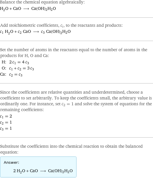 Balance the chemical equation algebraically: H_2O + CaO ⟶ Ca(OH)2H2O Add stoichiometric coefficients, c_i, to the reactants and products: c_1 H_2O + c_2 CaO ⟶ c_3 Ca(OH)2H2O Set the number of atoms in the reactants equal to the number of atoms in the products for H, O and Ca: H: | 2 c_1 = 4 c_3 O: | c_1 + c_2 = 3 c_3 Ca: | c_2 = c_3 Since the coefficients are relative quantities and underdetermined, choose a coefficient to set arbitrarily. To keep the coefficients small, the arbitrary value is ordinarily one. For instance, set c_2 = 1 and solve the system of equations for the remaining coefficients: c_1 = 2 c_2 = 1 c_3 = 1 Substitute the coefficients into the chemical reaction to obtain the balanced equation: Answer: |   | 2 H_2O + CaO ⟶ Ca(OH)2H2O