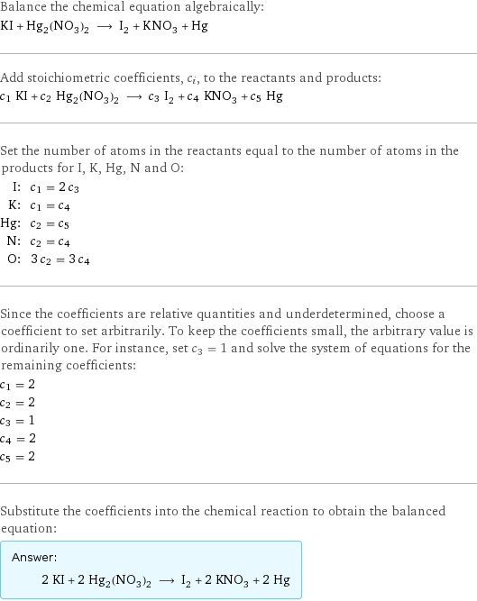 Balance the chemical equation algebraically: KI + Hg_2(NO_3)_2 ⟶ I_2 + KNO_3 + Hg Add stoichiometric coefficients, c_i, to the reactants and products: c_1 KI + c_2 Hg_2(NO_3)_2 ⟶ c_3 I_2 + c_4 KNO_3 + c_5 Hg Set the number of atoms in the reactants equal to the number of atoms in the products for I, K, Hg, N and O: I: | c_1 = 2 c_3 K: | c_1 = c_4 Hg: | c_2 = c_5 N: | c_2 = c_4 O: | 3 c_2 = 3 c_4 Since the coefficients are relative quantities and underdetermined, choose a coefficient to set arbitrarily. To keep the coefficients small, the arbitrary value is ordinarily one. For instance, set c_3 = 1 and solve the system of equations for the remaining coefficients: c_1 = 2 c_2 = 2 c_3 = 1 c_4 = 2 c_5 = 2 Substitute the coefficients into the chemical reaction to obtain the balanced equation: Answer: |   | 2 KI + 2 Hg_2(NO_3)_2 ⟶ I_2 + 2 KNO_3 + 2 Hg