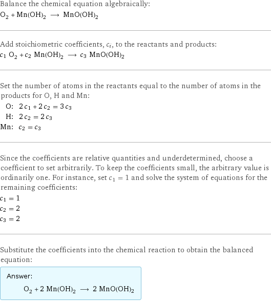 Balance the chemical equation algebraically: O_2 + Mn(OH)_2 ⟶ MnO(OH)2 Add stoichiometric coefficients, c_i, to the reactants and products: c_1 O_2 + c_2 Mn(OH)_2 ⟶ c_3 MnO(OH)2 Set the number of atoms in the reactants equal to the number of atoms in the products for O, H and Mn: O: | 2 c_1 + 2 c_2 = 3 c_3 H: | 2 c_2 = 2 c_3 Mn: | c_2 = c_3 Since the coefficients are relative quantities and underdetermined, choose a coefficient to set arbitrarily. To keep the coefficients small, the arbitrary value is ordinarily one. For instance, set c_1 = 1 and solve the system of equations for the remaining coefficients: c_1 = 1 c_2 = 2 c_3 = 2 Substitute the coefficients into the chemical reaction to obtain the balanced equation: Answer: |   | O_2 + 2 Mn(OH)_2 ⟶ 2 MnO(OH)2