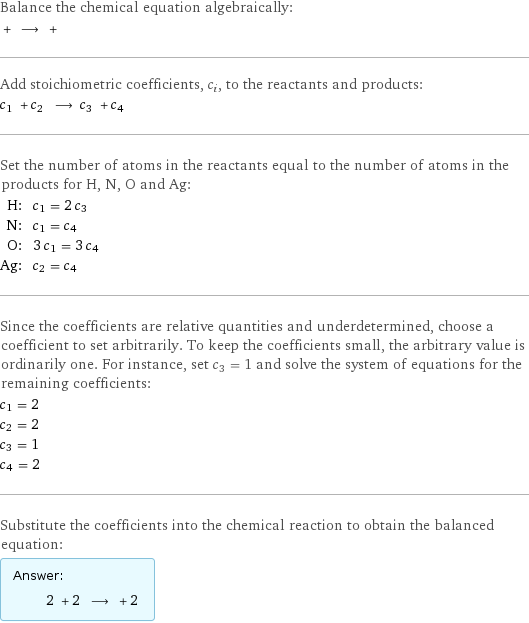 Balance the chemical equation algebraically:  + ⟶ +  Add stoichiometric coefficients, c_i, to the reactants and products: c_1 + c_2 ⟶ c_3 + c_4  Set the number of atoms in the reactants equal to the number of atoms in the products for H, N, O and Ag: H: | c_1 = 2 c_3 N: | c_1 = c_4 O: | 3 c_1 = 3 c_4 Ag: | c_2 = c_4 Since the coefficients are relative quantities and underdetermined, choose a coefficient to set arbitrarily. To keep the coefficients small, the arbitrary value is ordinarily one. For instance, set c_3 = 1 and solve the system of equations for the remaining coefficients: c_1 = 2 c_2 = 2 c_3 = 1 c_4 = 2 Substitute the coefficients into the chemical reaction to obtain the balanced equation: Answer: |   | 2 + 2 ⟶ + 2 