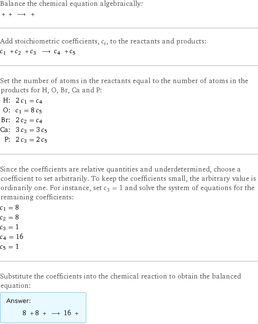 Balance the chemical equation algebraically:  + + ⟶ +  Add stoichiometric coefficients, c_i, to the reactants and products: c_1 + c_2 + c_3 ⟶ c_4 + c_5  Set the number of atoms in the reactants equal to the number of atoms in the products for H, O, Br, Ca and P: H: | 2 c_1 = c_4 O: | c_1 = 8 c_5 Br: | 2 c_2 = c_4 Ca: | 3 c_3 = 3 c_5 P: | 2 c_3 = 2 c_5 Since the coefficients are relative quantities and underdetermined, choose a coefficient to set arbitrarily. To keep the coefficients small, the arbitrary value is ordinarily one. For instance, set c_3 = 1 and solve the system of equations for the remaining coefficients: c_1 = 8 c_2 = 8 c_3 = 1 c_4 = 16 c_5 = 1 Substitute the coefficients into the chemical reaction to obtain the balanced equation: Answer: |   | 8 + 8 + ⟶ 16 + 