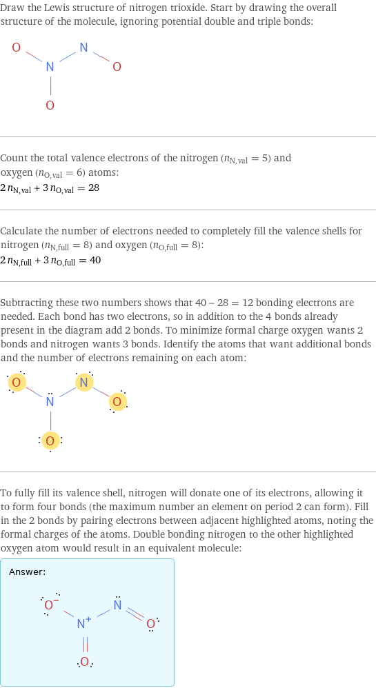 Draw the Lewis structure of nitrogen trioxide. Start by drawing the overall structure of the molecule, ignoring potential double and triple bonds:  Count the total valence electrons of the nitrogen (n_N, val = 5) and oxygen (n_O, val = 6) atoms: 2 n_N, val + 3 n_O, val = 28 Calculate the number of electrons needed to completely fill the valence shells for nitrogen (n_N, full = 8) and oxygen (n_O, full = 8): 2 n_N, full + 3 n_O, full = 40 Subtracting these two numbers shows that 40 - 28 = 12 bonding electrons are needed. Each bond has two electrons, so in addition to the 4 bonds already present in the diagram add 2 bonds. To minimize formal charge oxygen wants 2 bonds and nitrogen wants 3 bonds. Identify the atoms that want additional bonds and the number of electrons remaining on each atom:  To fully fill its valence shell, nitrogen will donate one of its electrons, allowing it to form four bonds (the maximum number an element on period 2 can form). Fill in the 2 bonds by pairing electrons between adjacent highlighted atoms, noting the formal charges of the atoms. Double bonding nitrogen to the other highlighted oxygen atom would result in an equivalent molecule: Answer: |   | 