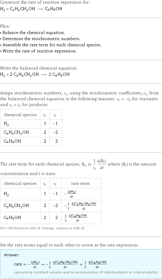 Construct the rate of reaction expression for: H_2 + C_3H_5CH_2OH ⟶ C4H8OH Plan: • Balance the chemical equation. • Determine the stoichiometric numbers. • Assemble the rate term for each chemical species. • Write the rate of reaction expression. Write the balanced chemical equation: H_2 + 2 C_3H_5CH_2OH ⟶ 2 C4H8OH Assign stoichiometric numbers, ν_i, using the stoichiometric coefficients, c_i, from the balanced chemical equation in the following manner: ν_i = -c_i for reactants and ν_i = c_i for products: chemical species | c_i | ν_i H_2 | 1 | -1 C_3H_5CH_2OH | 2 | -2 C4H8OH | 2 | 2 The rate term for each chemical species, B_i, is 1/ν_i(Δ[B_i])/(Δt) where [B_i] is the amount concentration and t is time: chemical species | c_i | ν_i | rate term H_2 | 1 | -1 | -(Δ[H2])/(Δt) C_3H_5CH_2OH | 2 | -2 | -1/2 (Δ[C3H5CH2OH])/(Δt) C4H8OH | 2 | 2 | 1/2 (Δ[C4H8OH])/(Δt) (for infinitesimal rate of change, replace Δ with d) Set the rate terms equal to each other to arrive at the rate expression: Answer: |   | rate = -(Δ[H2])/(Δt) = -1/2 (Δ[C3H5CH2OH])/(Δt) = 1/2 (Δ[C4H8OH])/(Δt) (assuming constant volume and no accumulation of intermediates or side products)