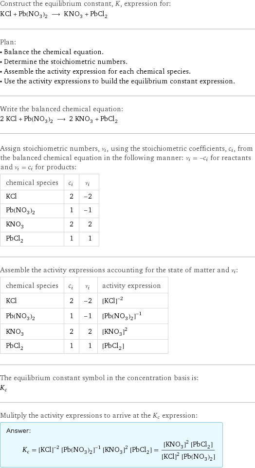 Construct the equilibrium constant, K, expression for: KCl + Pb(NO_3)_2 ⟶ KNO_3 + PbCl_2 Plan: • Balance the chemical equation. • Determine the stoichiometric numbers. • Assemble the activity expression for each chemical species. • Use the activity expressions to build the equilibrium constant expression. Write the balanced chemical equation: 2 KCl + Pb(NO_3)_2 ⟶ 2 KNO_3 + PbCl_2 Assign stoichiometric numbers, ν_i, using the stoichiometric coefficients, c_i, from the balanced chemical equation in the following manner: ν_i = -c_i for reactants and ν_i = c_i for products: chemical species | c_i | ν_i KCl | 2 | -2 Pb(NO_3)_2 | 1 | -1 KNO_3 | 2 | 2 PbCl_2 | 1 | 1 Assemble the activity expressions accounting for the state of matter and ν_i: chemical species | c_i | ν_i | activity expression KCl | 2 | -2 | ([KCl])^(-2) Pb(NO_3)_2 | 1 | -1 | ([Pb(NO3)2])^(-1) KNO_3 | 2 | 2 | ([KNO3])^2 PbCl_2 | 1 | 1 | [PbCl2] The equilibrium constant symbol in the concentration basis is: K_c Mulitply the activity expressions to arrive at the K_c expression: Answer: |   | K_c = ([KCl])^(-2) ([Pb(NO3)2])^(-1) ([KNO3])^2 [PbCl2] = (([KNO3])^2 [PbCl2])/(([KCl])^2 [Pb(NO3)2])